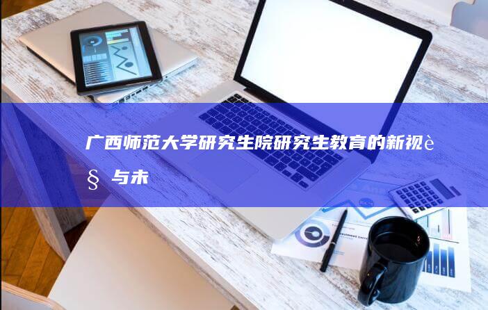 广西师范大学研究生院：研究生教育的新视角与未来展望